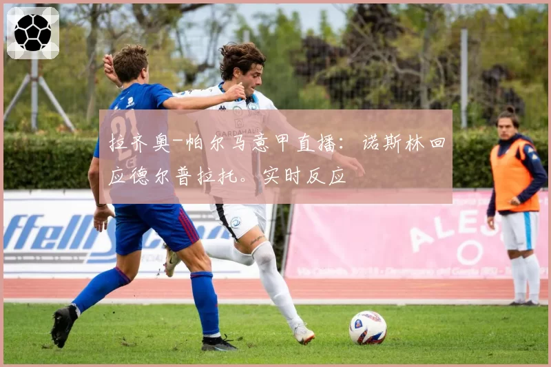 拉齐奥-帕尔马意甲直播:诺斯林回应德尔普拉托。实时反应