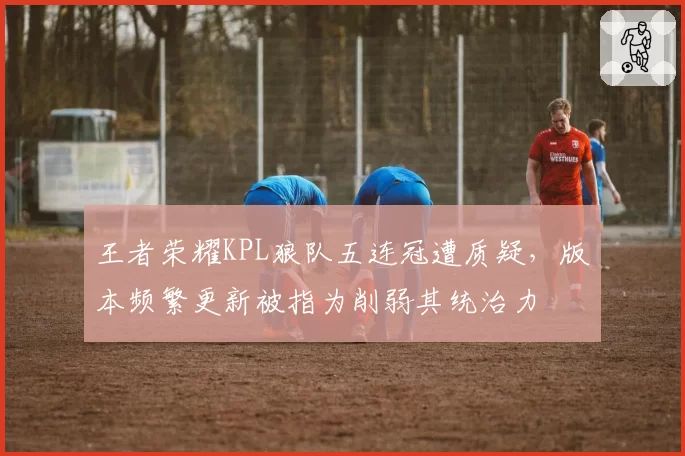 王者荣耀KPL狼队五连冠遭质疑，版本频繁更新被指为削弱其统治力