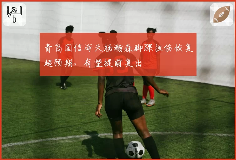 青岛国信海天杨瀚森脚踝扭伤恢复超预期,有望提前复出