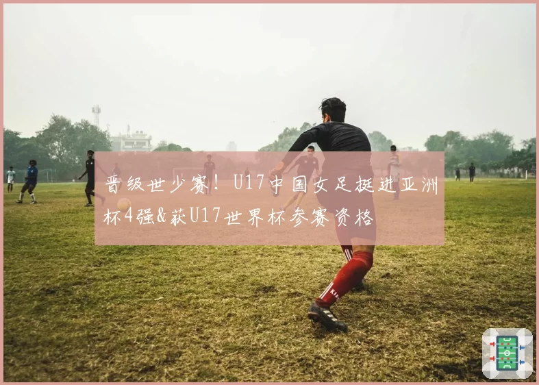 晋级世少赛！U17中国女足挺进亚洲杯4强&获U17世界杯参赛资格