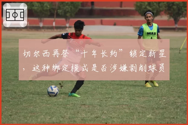 切尔西再祭“十年长约”锁定新星，这种绑定模式是否涉嫌剥削球员？