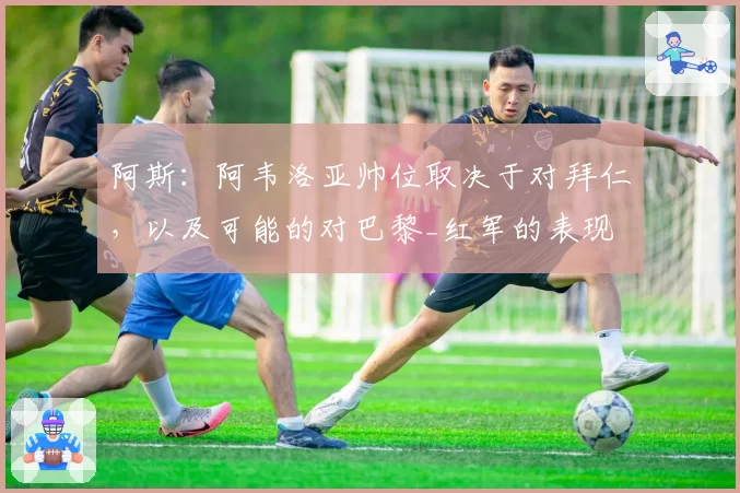 阿斯:阿韦洛亚帅位取决于对拜仁,以及可能的对巴黎_红军的表现