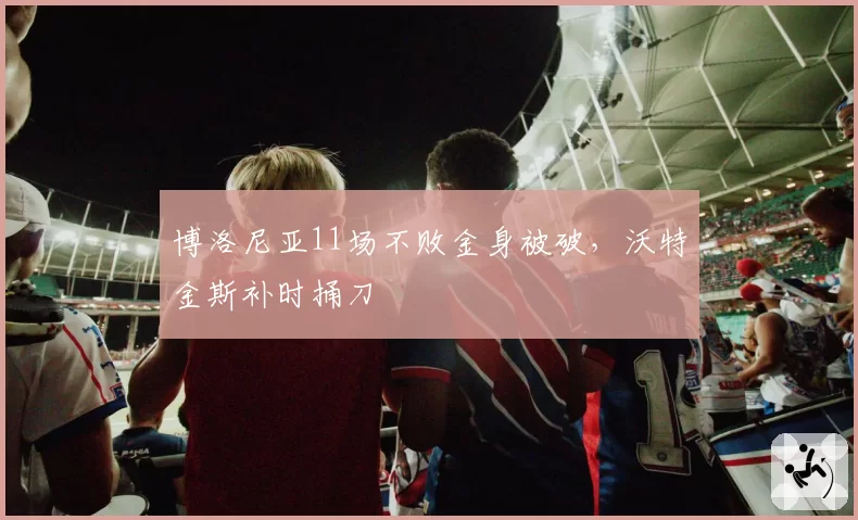 博洛尼亚11场不败金身被破,沃特金斯补时捅刀