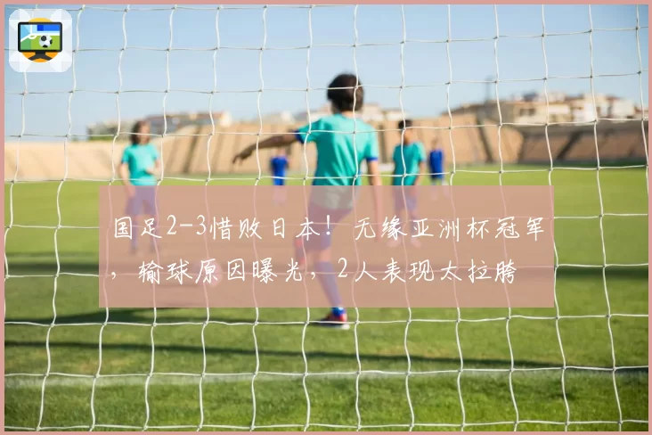 国足2-3惜败日本！无缘亚洲杯冠军，输球原因曝光，2人表现太拉胯
