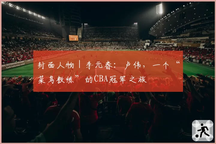 封面人物｜李元春：卢伟，一个“菜鸟教练”的CBA冠军之旅