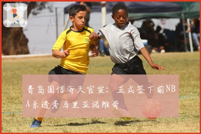 青岛国信海天官宣：正式签下前NBA乐透秀马里亚诺维奇