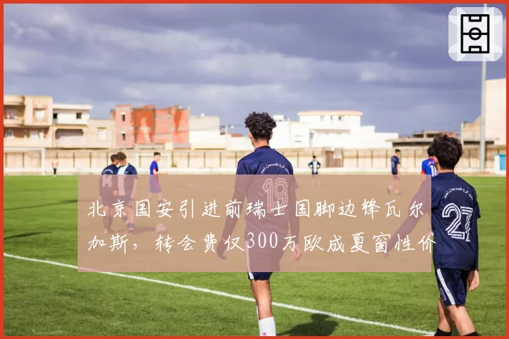 北京国安引进前瑞士国脚边锋瓦尔加斯，转会费仅300万欧成夏窗性价比之王