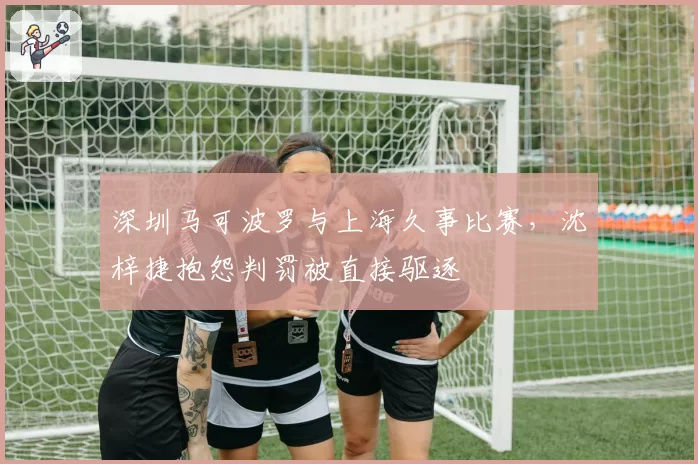 深圳马可波罗与上海久事比赛，沈梓捷抱怨判罚被直接驱逐