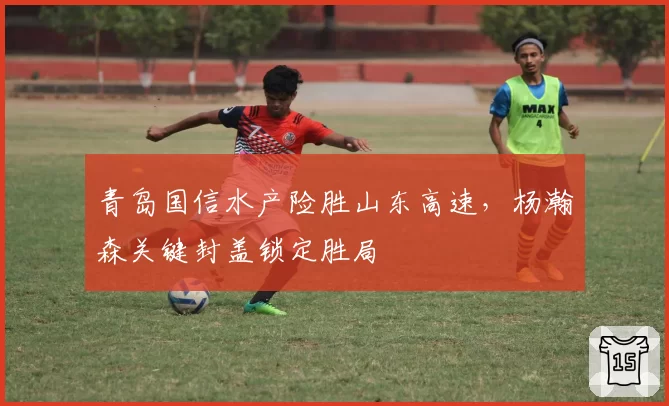 青岛国信水产险胜山东高速，杨瀚森关键封盖锁定胜局