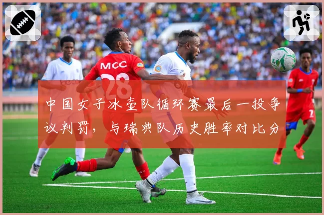 中国女子冰壶队循环赛最后一投争议判罚,与瑞典队历史胜率对比分析