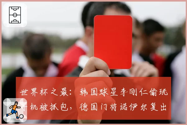 世界杯之最：韩国球星李刚仁偷玩手机被抓包，德国门将诺伊尔复出惹争议
