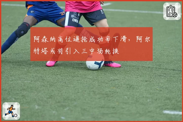 阿森纳高位逼抢成功率下滑，阿尔特塔或将引入三中场轮换