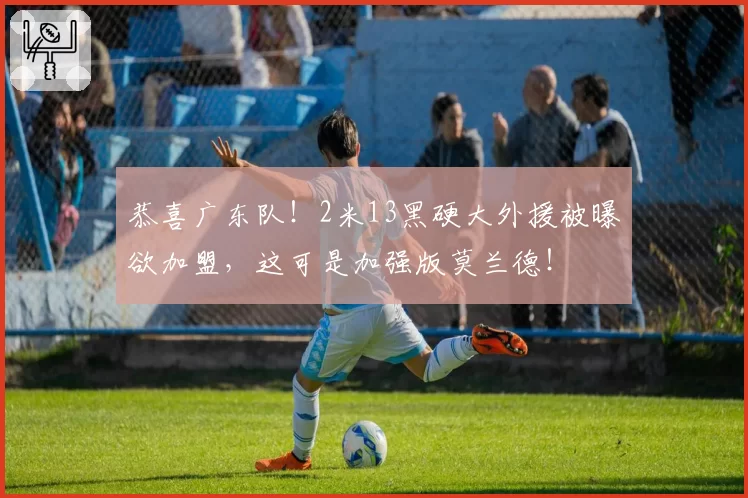 恭喜广东队!2米13黑硬大外援被曝欲加盟,这可是加强版莫兰德!