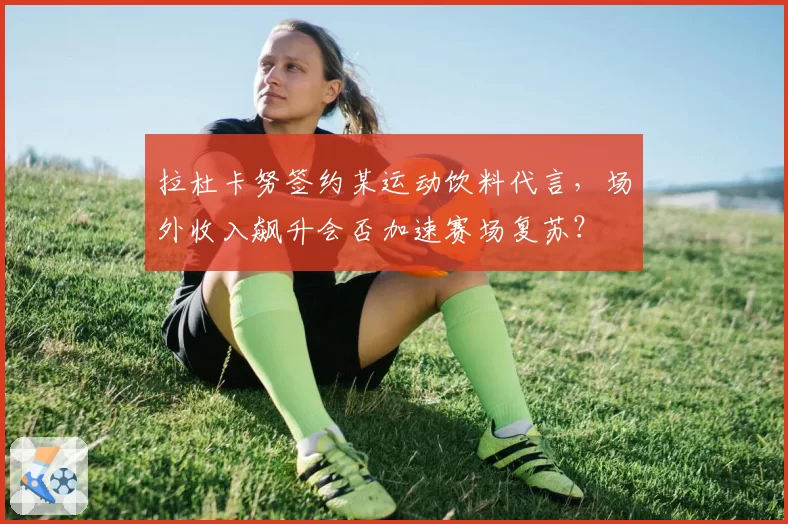 拉杜卡努签约某运动饮料代言，场外收入飙升会否加速赛场复苏？