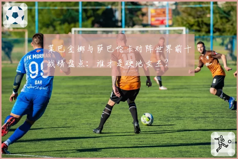 莱巴金娜与萨巴伦卡对阵世界前十战绩盘点：谁才是硬地女王？