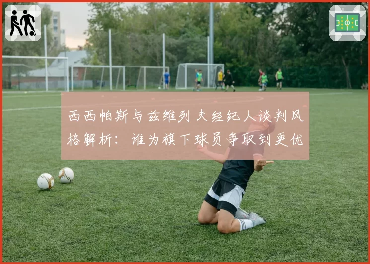 西西帕斯与兹维列夫经纪人谈判风格解析：谁为旗下球员争取到更优合约？