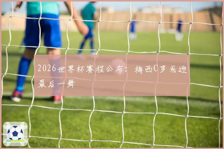 2026世界杯赛程公布:梅西C罗或迎最后一舞