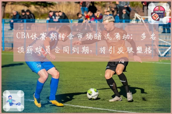 CBA休赛期转会市场暗流涌动：多名顶薪球员合同到期，将引发联盟格局洗牌