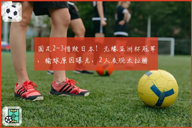 国足2-3惜败日本！无缘亚洲杯冠军，输球原因曝光，2人表现太拉胯