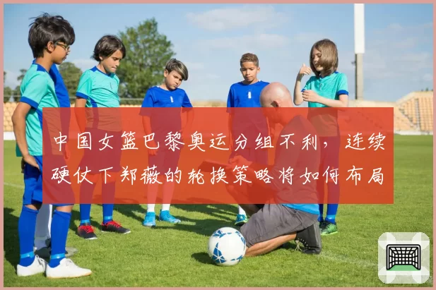 中国女篮巴黎奥运分组不利,连续硬仗下郑薇的轮换策略将如何布局?