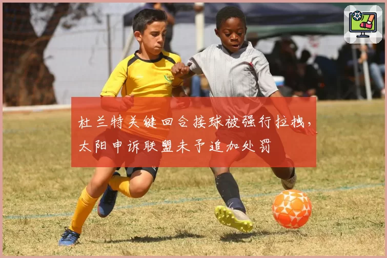杜兰特关键回合接球被强行拉拽，太阳申诉联盟未予追加处罚