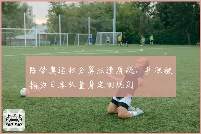 陈梦奥运积分算法遭质疑，乒联被指为日本队量身定制规则