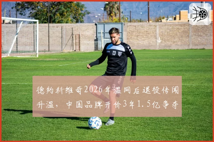 德约科维奇2026年温网后退役传闻升温，中国品牌开价3年1.5亿争夺代言权？