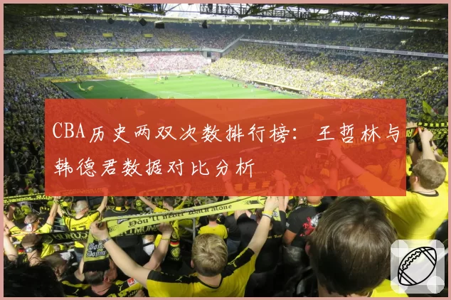 CBA历史两双次数排行榜:王哲林与韩德君数据对比分析