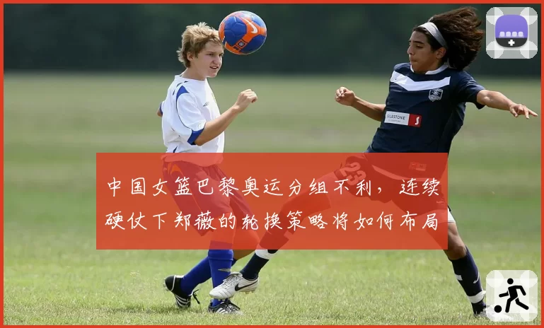 中国女篮巴黎奥运分组不利,连续硬仗下郑薇的轮换策略将如何布局?