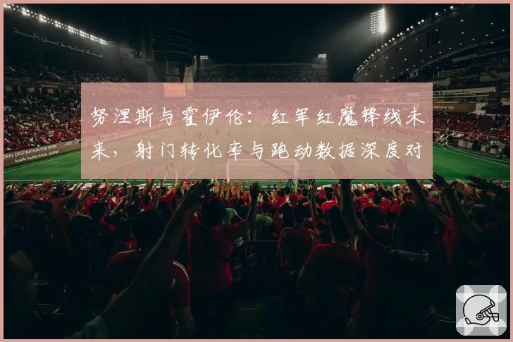 努涅斯与霍伊伦：红军红魔锋线未来，射门转化率与跑动数据深度对比