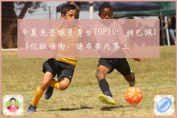 今夏免签球员身价TOP10：姆巴佩1.6亿欧领衔，德布劳内第三