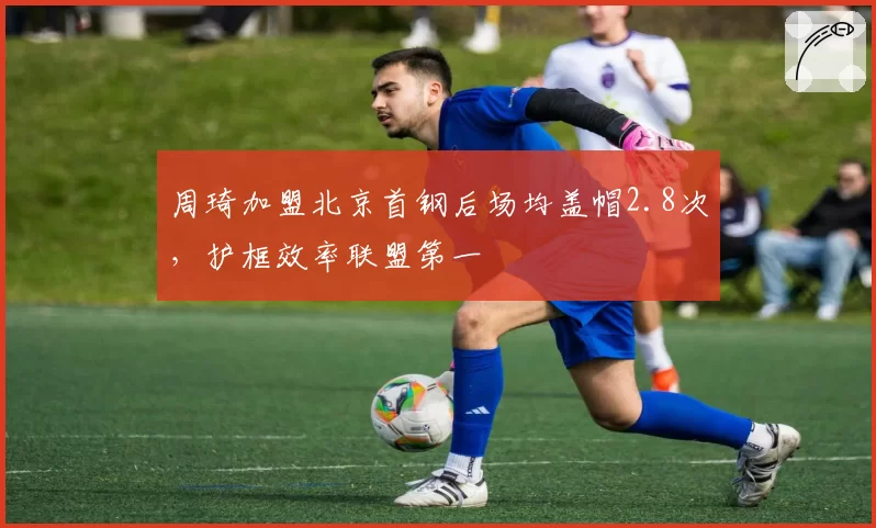 周琦加盟北京首钢后场均盖帽2.8次，护框效率联盟第一