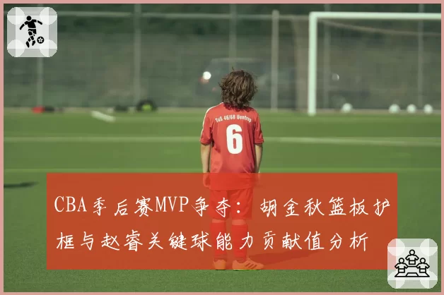CBA季后赛MVP争夺：胡金秋篮板护框与赵睿关键球能力贡献值分析