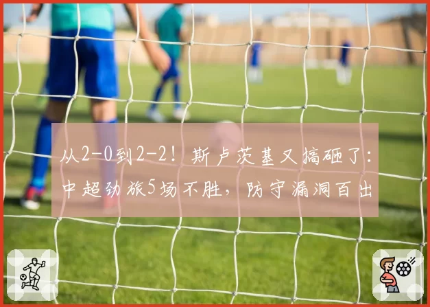 从2-0到2-2!斯卢茨基又搞砸了:中超劲旅5场不胜,防守漏洞百出