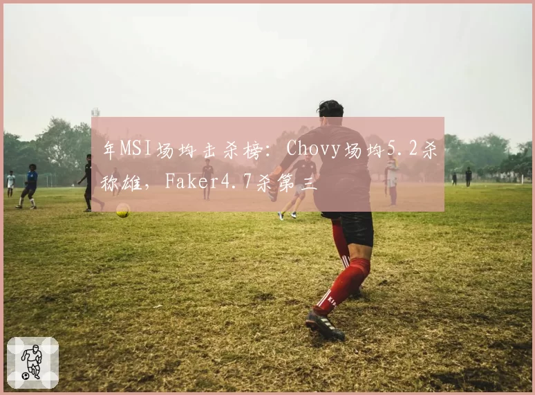 年MSI场均击杀榜：Chovy场均5.2杀称雄，Faker4.7杀第三