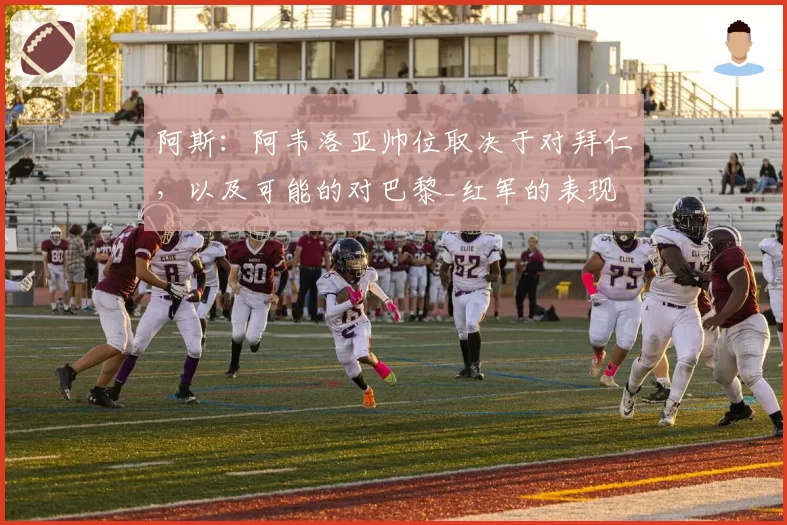 阿斯:阿韦洛亚帅位取决于对拜仁,以及可能的对巴黎_红军的表现