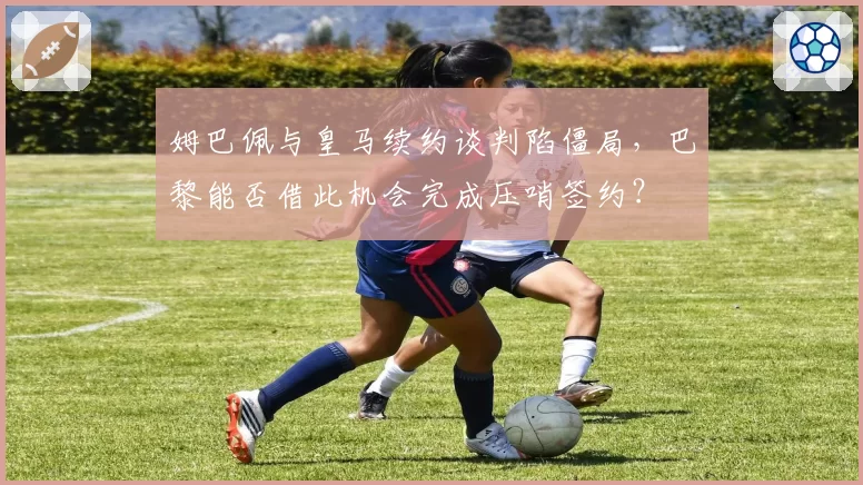 姆巴佩与皇马续约谈判陷僵局，巴黎能否借此机会完成压哨签约？