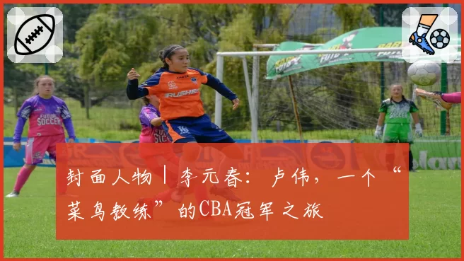 封面人物｜李元春：卢伟，一个“菜鸟教练”的CBA冠军之旅