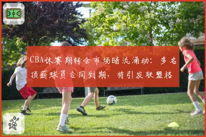 CBA休赛期转会市场暗流涌动：多名顶薪球员合同到期，将引发联盟格局洗牌