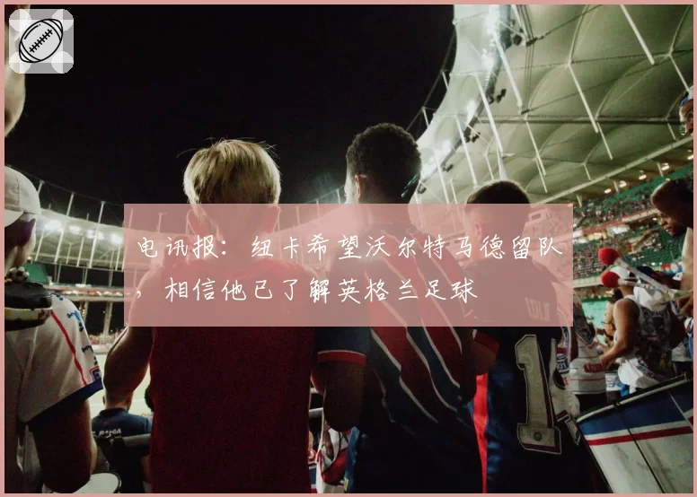 电讯报：纽卡希望沃尔特马德留队，相信他已了解英格兰足球