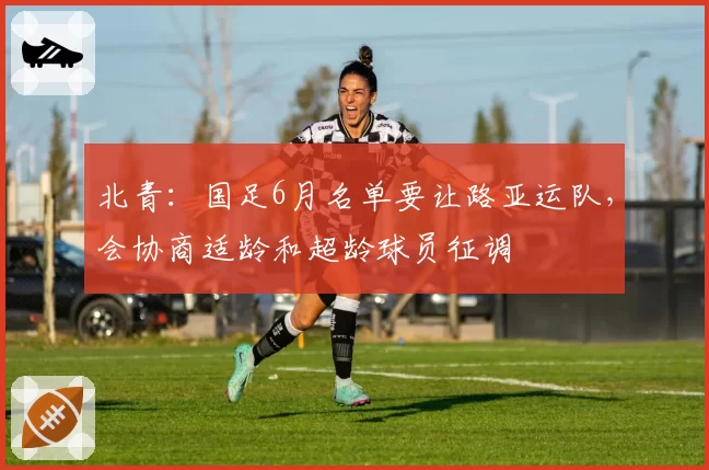 北青：国足6月名单要让路亚运队，会协商适龄和超龄球员征调