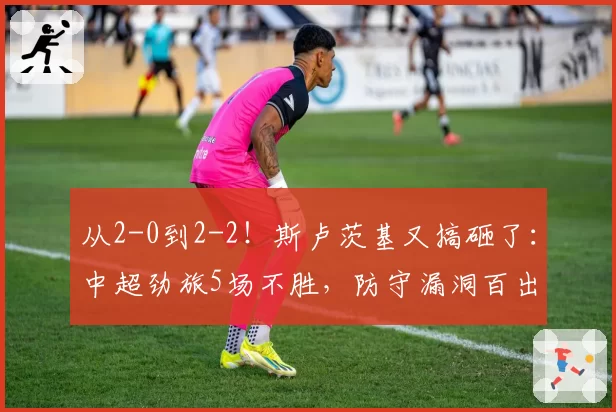 从2-0到2-2！斯卢茨基又搞砸了：中超劲旅5场不胜，防守漏洞百出