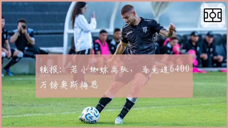 镜报：若小蜘蛛离队，马竞追6400万镑奥斯梅恩