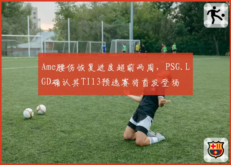 Ame腰伤恢复进度超前两周，PSG.LGD确认其TI13预选赛将首发登场