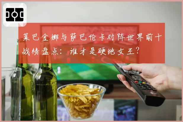 莱巴金娜与萨巴伦卡对阵世界前十战绩盘点：谁才是硬地女王？