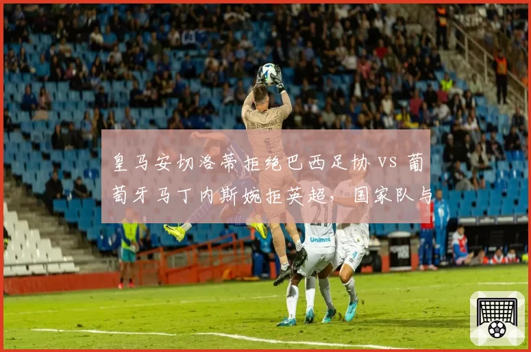 皇马安切洛蒂拒绝巴西足协 vs 葡萄牙马丁内斯婉拒英超，国家队与俱乐部帅位博弈