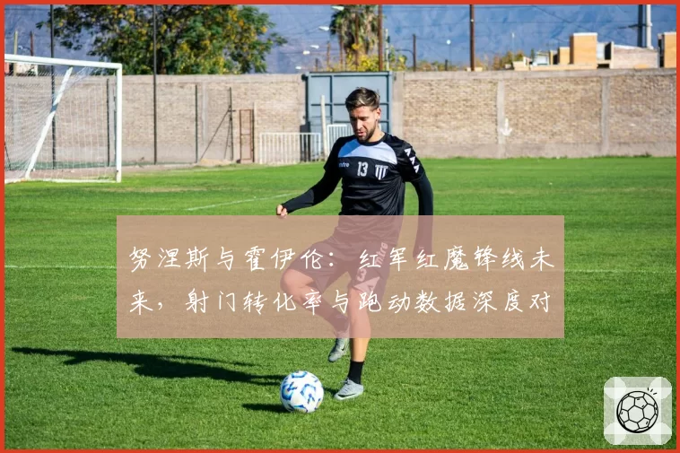 努涅斯与霍伊伦：红军红魔锋线未来，射门转化率与跑动数据深度对比