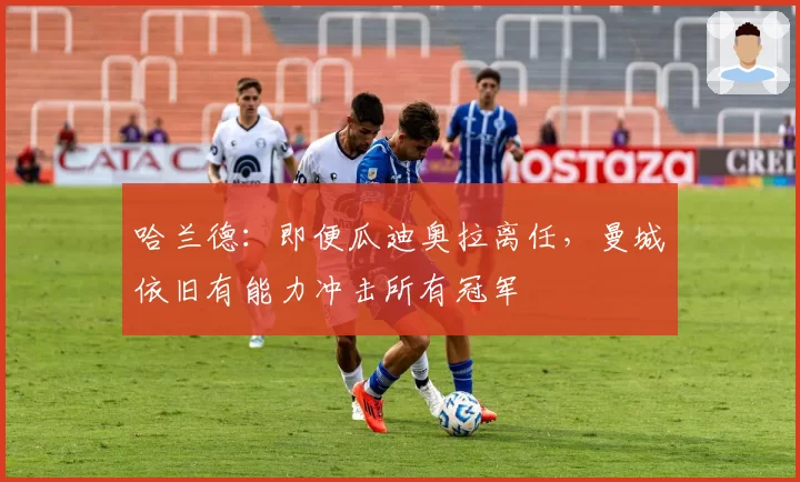 哈兰德：即便瓜迪奥拉离任，曼城依旧有能力冲击所有冠军