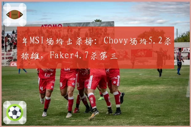 年MSI场均击杀榜：Chovy场均5.2杀称雄，Faker4.7杀第三
