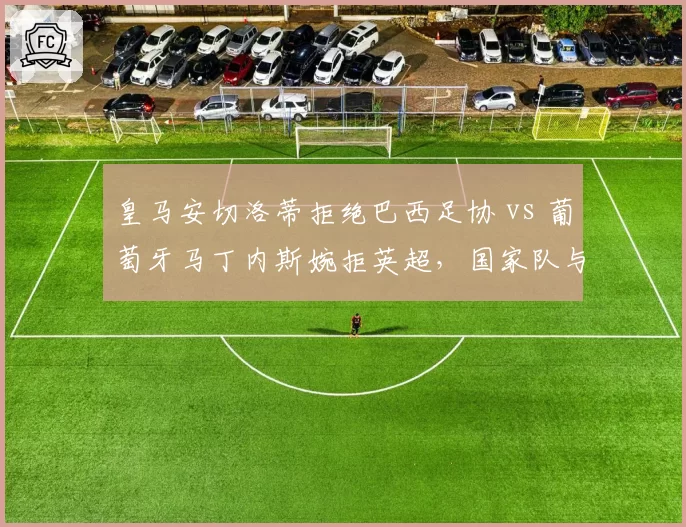 皇马安切洛蒂拒绝巴西足协 vs 葡萄牙马丁内斯婉拒英超，国家队与俱乐部帅位博弈